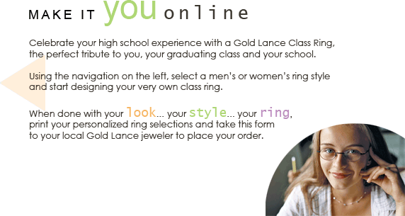 Your Look/Your Ring/Your Style - Celebrate your high school experience and championship season with a Gold Lance class ring. This personalized keepsake is the perfect tribute to you, your graduating class, and your school.